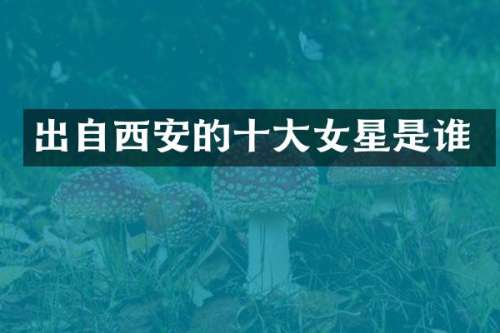 出自西安的十大女星是谁