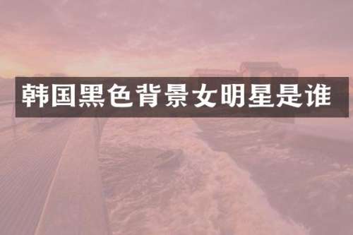 韩国黑色背景女明星是谁