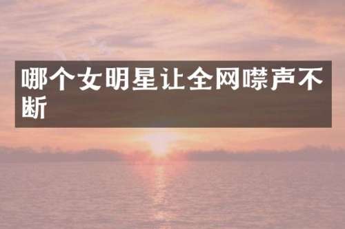 哪个女明星让全网噤声不断
