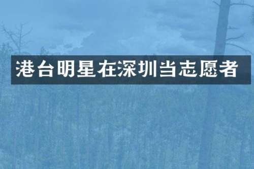 港台明星在深圳当志愿者