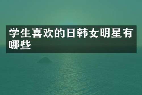 学生喜欢的日韩女明星有哪些