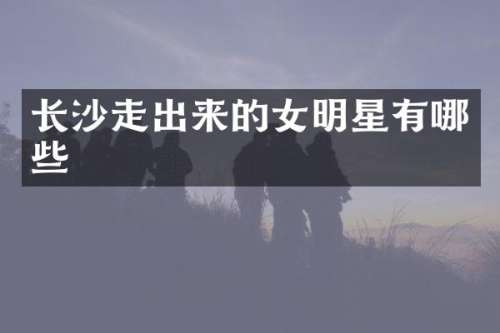 长沙走出来的女明星有哪些