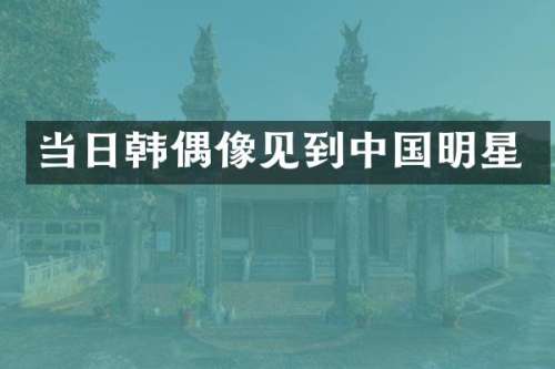 当日韩偶像见到中国明星