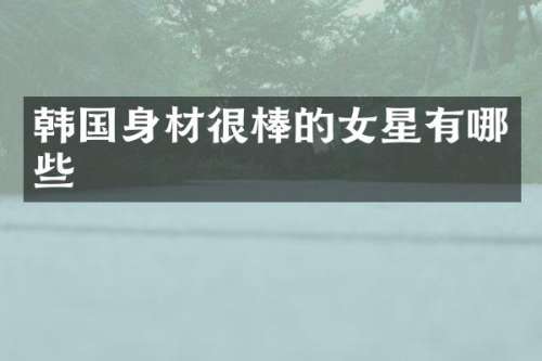 韩国身材很棒的女星有哪些