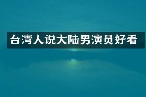 台湾人说大陆男演员好看