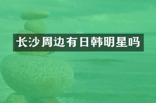 长沙周边有日韩明星吗