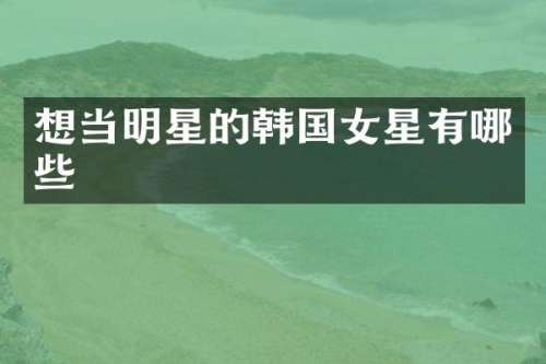 想当明星的韩国女星有哪些