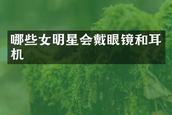 哪些女明星会戴眼镜和耳机