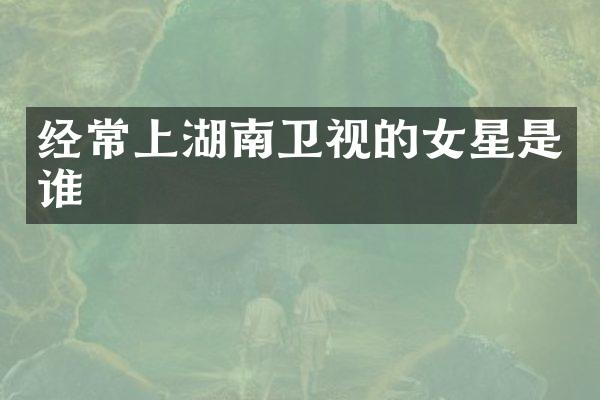 经常上湖南卫视的女星是谁