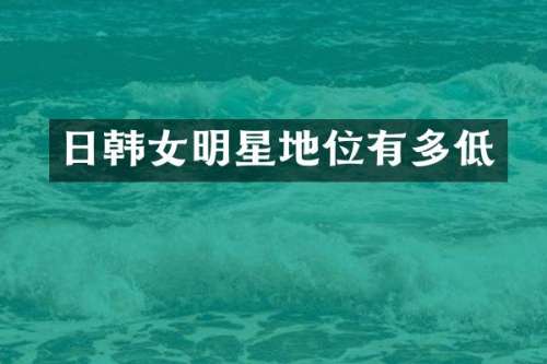 日韩女明星地位有多低
