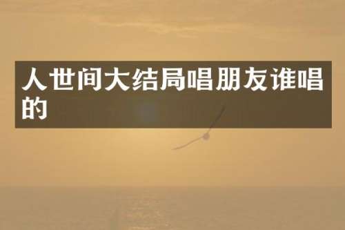 人世间大结局唱朋友谁唱的