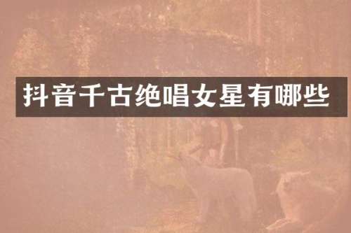 抖音千古绝唱女星有哪些