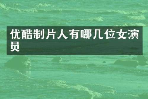 优酷制片人有哪几位女演员