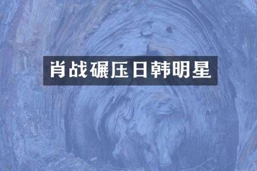 肖战碾压日韩明星