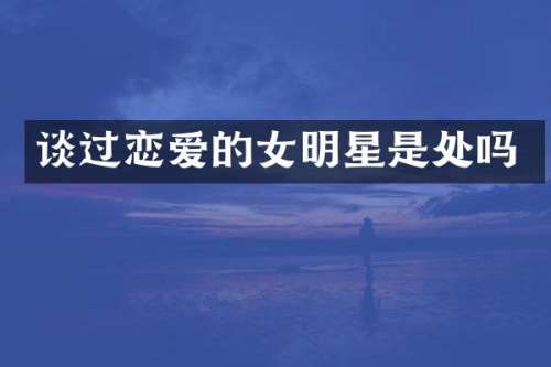 谈过恋爱的女明星是处吗