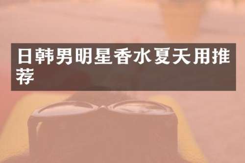 日韩男明星香水夏天用推荐