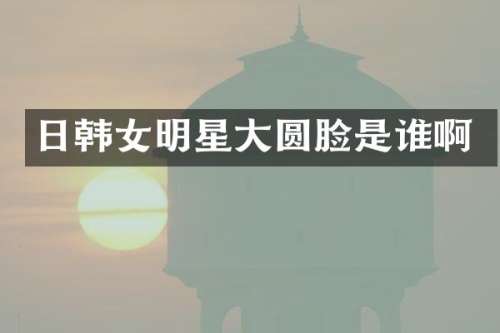 日韩女明星大圆脸是谁啊