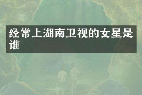 经常上湖南卫视的女星是谁