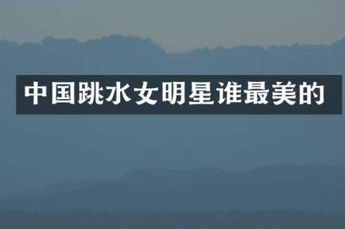中国跳水女明星谁最美的