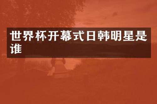 世界杯开幕式日韩明星是谁