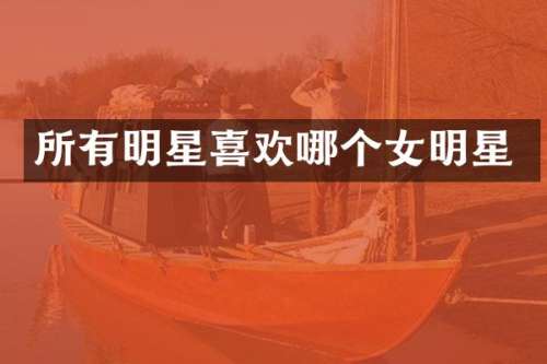 所有明星喜欢哪个女明星