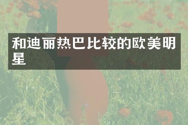 和迪丽热巴比较的欧美明星