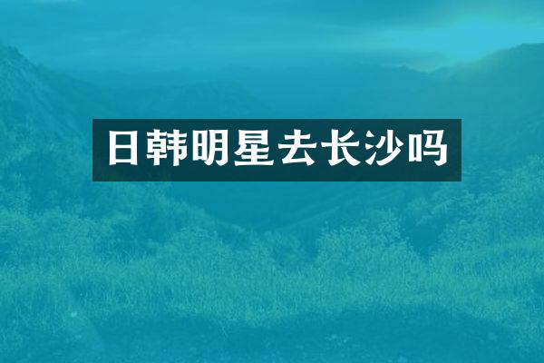日韩明星去长沙吗