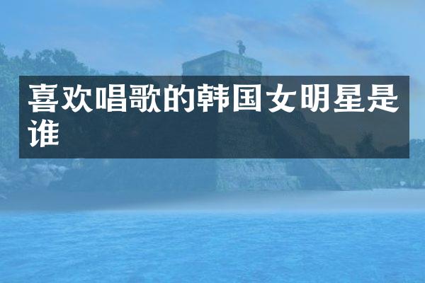 喜欢唱歌的韩国女明星是谁