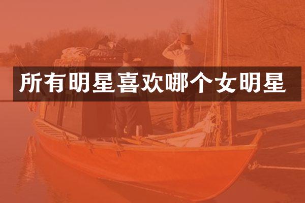 所有明星喜欢哪个女明星