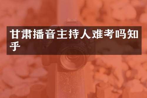 甘肃播音主持人难考吗知乎