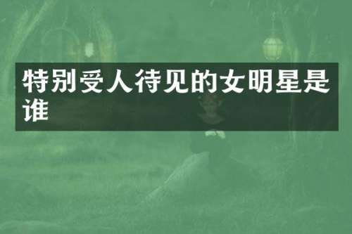 特别受人待见的女明星是谁