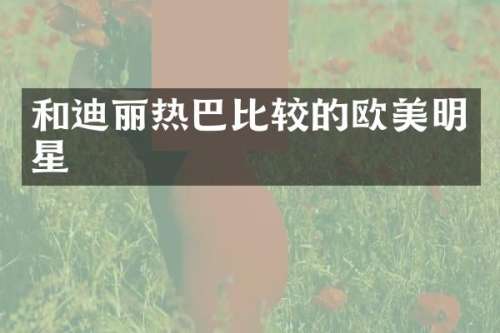 和迪丽热巴比较的欧美明星