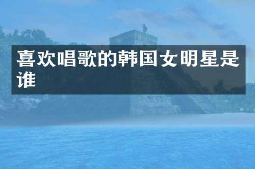 喜欢唱歌的韩国女明星是谁