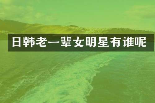 日韩老一辈女明星有谁呢