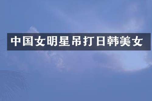 中国女明星吊打日韩