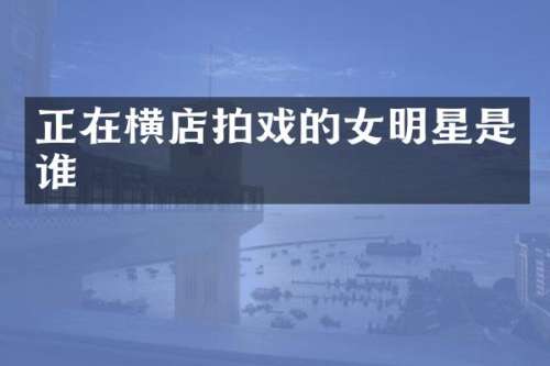 正在横店拍戏的女明星是谁