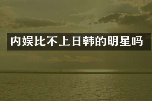 内娱比不上日韩的明星吗