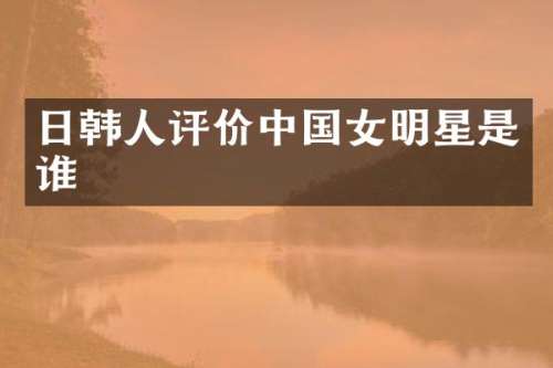 日韩人评价中国女明星是谁