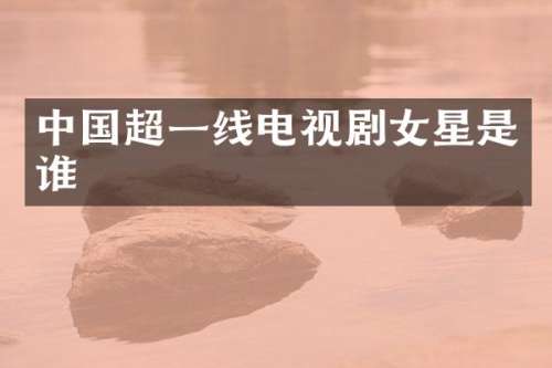中国超一线电视剧女星是谁
