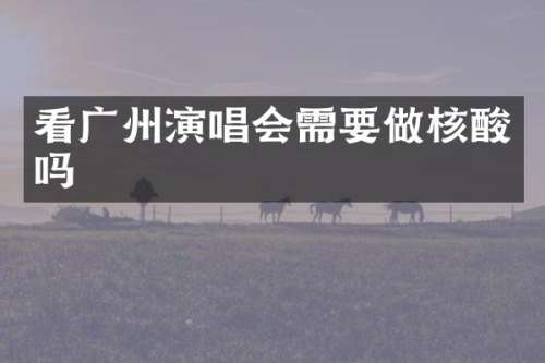 看广州演唱会需要做核酸吗
