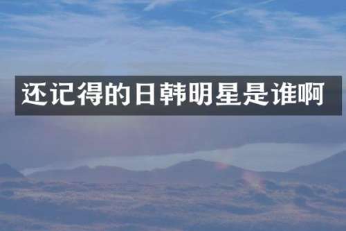 还记得的日韩明星是谁啊