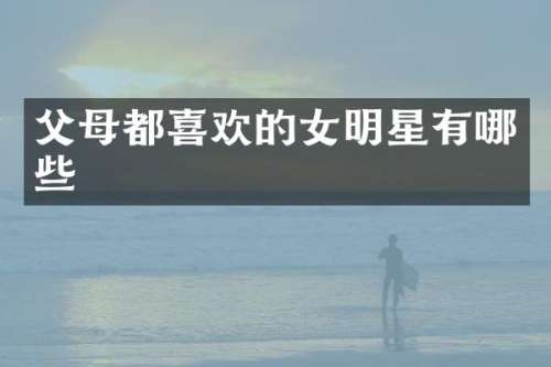 父母都喜欢的女明星有哪些