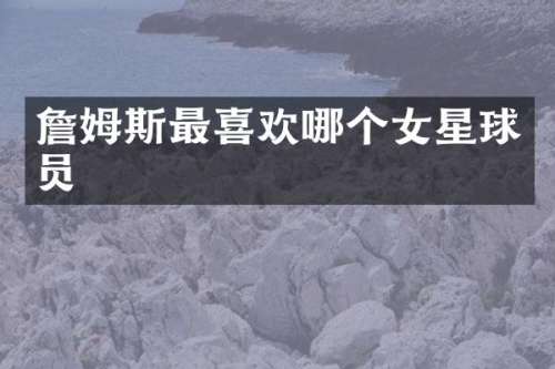 詹姆斯最喜欢哪个女星球员