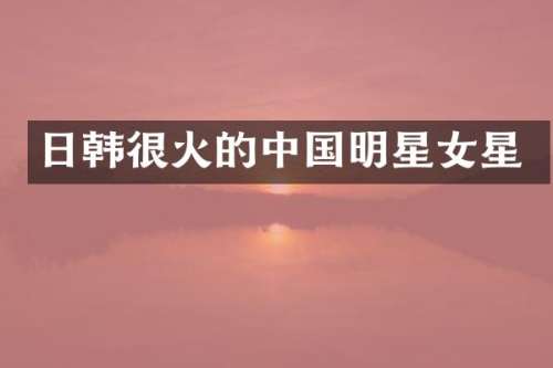 日韩很火的中国明星女星