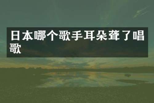 日本哪个歌手耳朵聋了唱歌