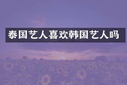 泰国艺人喜欢韩国艺人吗