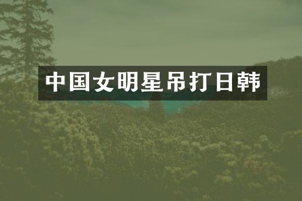 中国女明星吊打日韩
