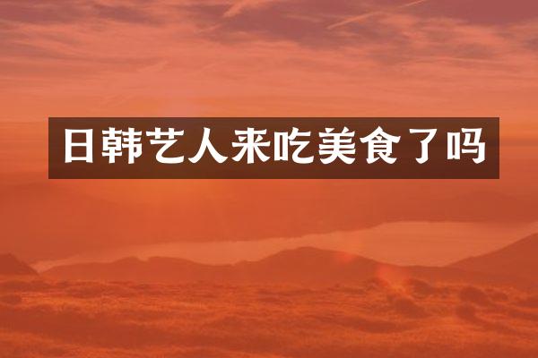 日韩艺人来吃美食了吗