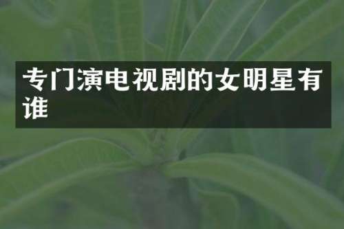 专门演电视剧的女明星有谁