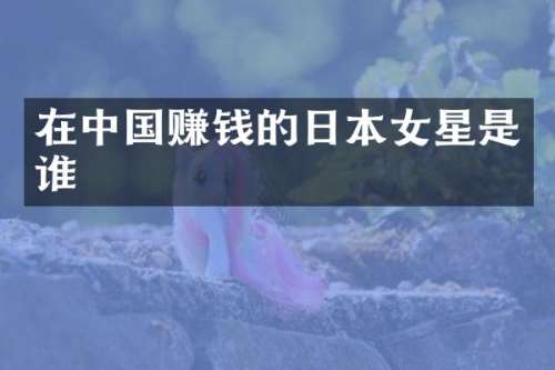 在中国赚钱的日本女星是谁